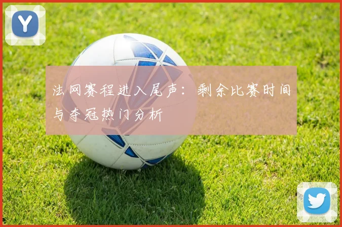 法网赛程进入尾声:剩余比赛时间与夺冠热门分析