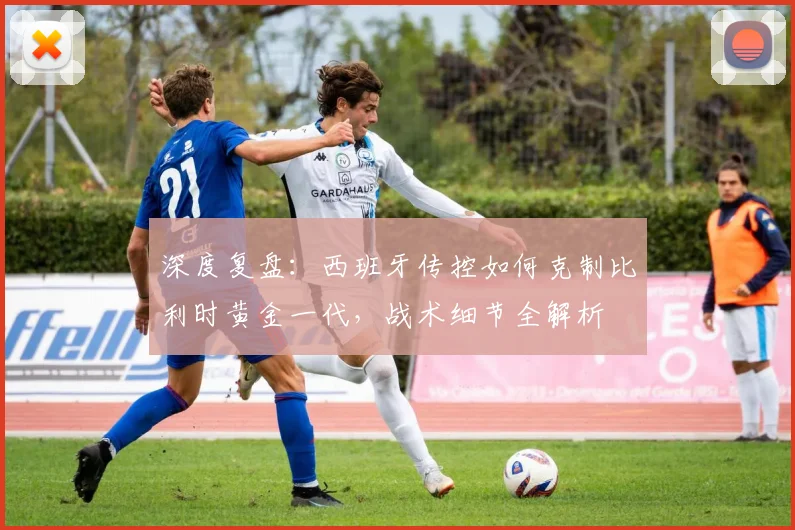 深度复盘:西班牙传控如何克制比利时黄金一代,战术细节全解析