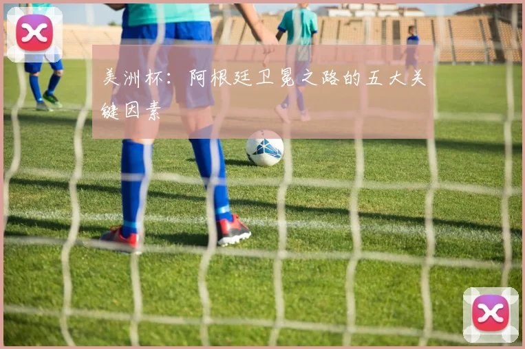 美洲杯：阿根廷卫冕之路的五大关键因素