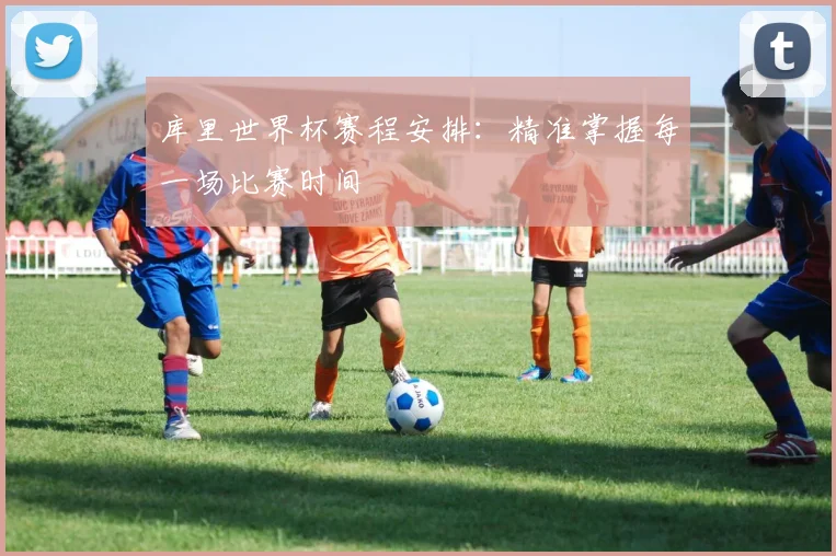 库里世界杯赛程安排:精准掌握每一场比赛时间