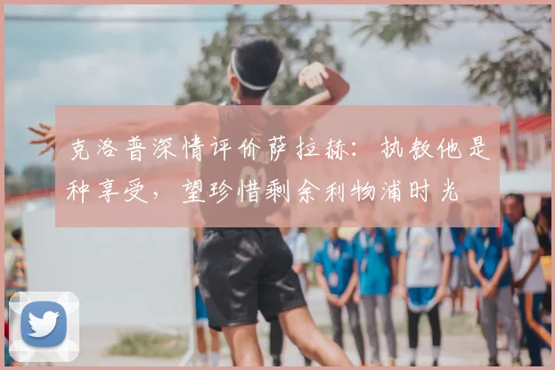 克洛普深情评价萨拉赫：执教他是种享受，望珍惜剩余利物浦时光