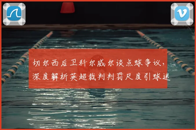 切尔西后卫科尔威尔谈点球争议,深度解析英超裁判判罚尺度引球迷热议