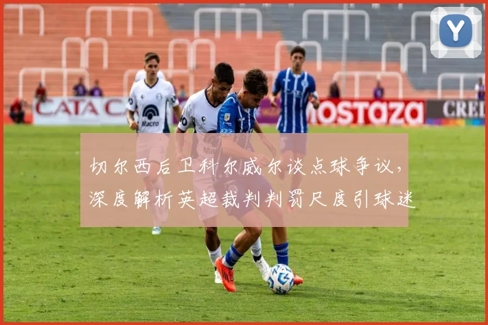 切尔西后卫科尔威尔谈点球争议，深度解析英超裁判判罚尺度引球迷热议