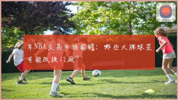 年NBA交易市场前瞻:哪些大牌球星可能改换门庭?