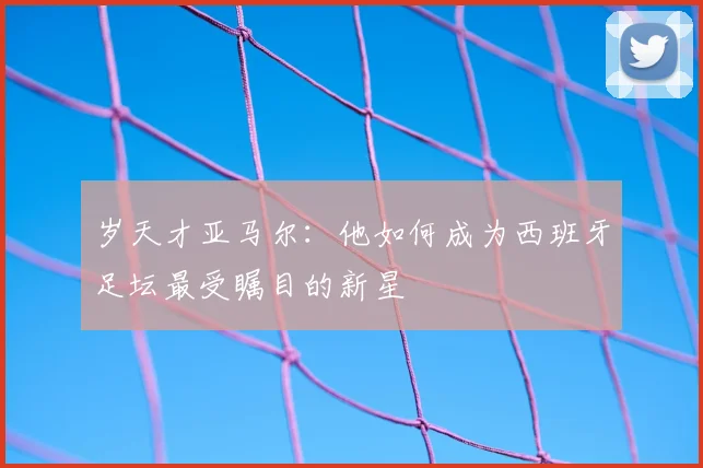 岁天才亚马尔：他如何成为西班牙足坛最受瞩目的新星
