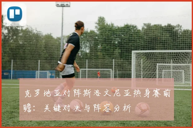 克罗地亚对阵斯洛文尼亚热身赛前瞻：关键对决与阵容分析