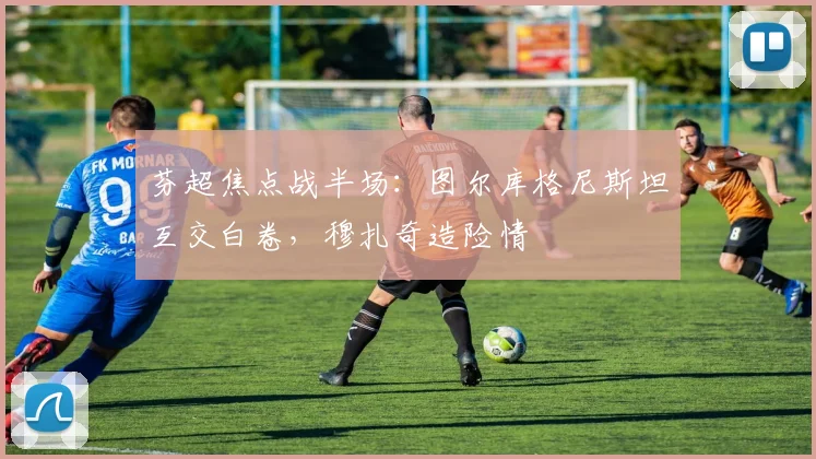 芬超焦点战半场:图尔库格尼斯坦互交白卷,穆扎奇造险情