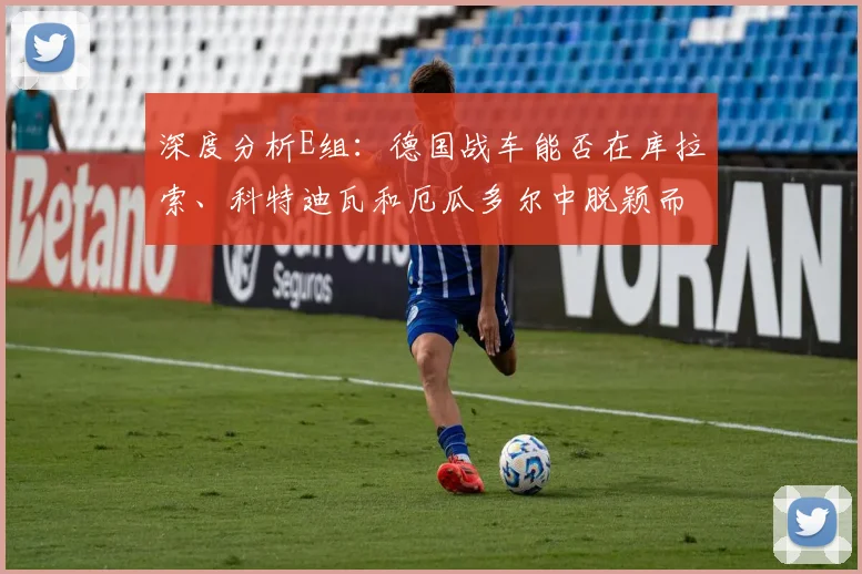 深度分析E组:德国战车能否在库拉索、科特迪瓦和厄瓜多尔中脱颖而出?