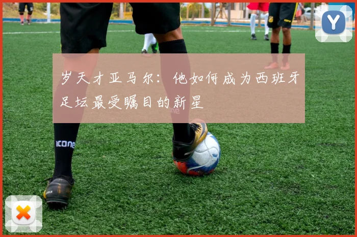 岁天才亚马尔:他如何成为西班牙足坛最受瞩目的新星