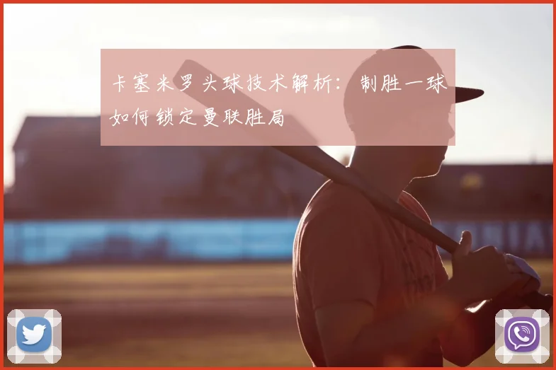 卡塞米罗头球技术解析:制胜一球如何锁定曼联胜局