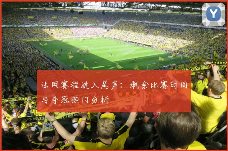 法网赛程进入尾声：剩余比赛时间与夺冠热门分析